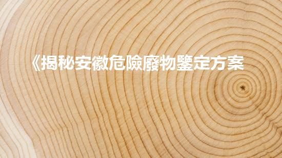 《揭秘安徽危險廢物鑒定方案，隱藏著怎樣的危機？》